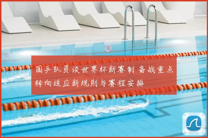 国乒队员谈世界杯新赛制 备战重点转向适应新规则与赛程安排
