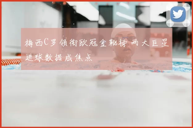 梅西C罗领衔欧冠金靴榜 两大巨星进球数据成焦点