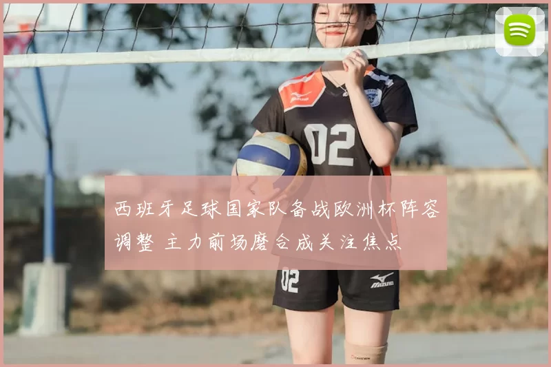 西班牙足球国家队备战欧洲杯阵容调整 主力前场磨合成关注焦点