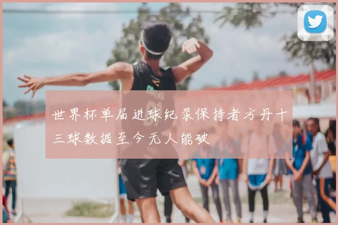 世界杯单届进球纪录保持者方丹十三球数据至今无人能破