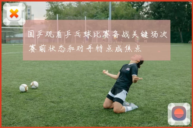 国乒观看乒乓球比赛备战关键场次 赛前状态和对手特点成焦点