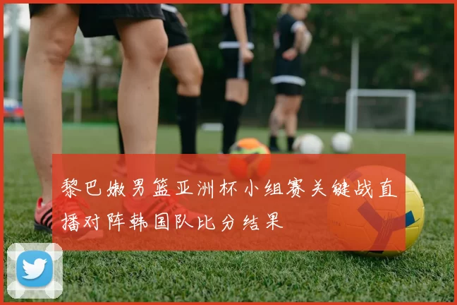 黎巴嫩男篮亚洲杯小组赛关键战直播对阵韩国队比分结果