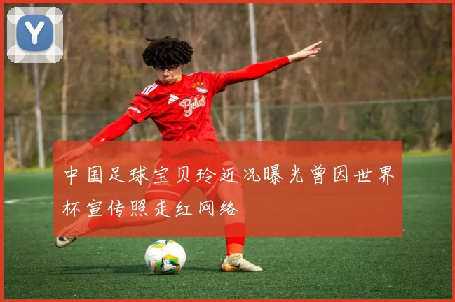 中国足球宝贝玲近况曝光曾因世界杯宣传照走红网络