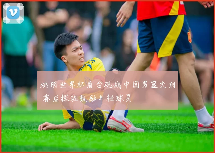 姚明世界杯看台观战中国男篮失利 赛后探班鼓励年轻球员