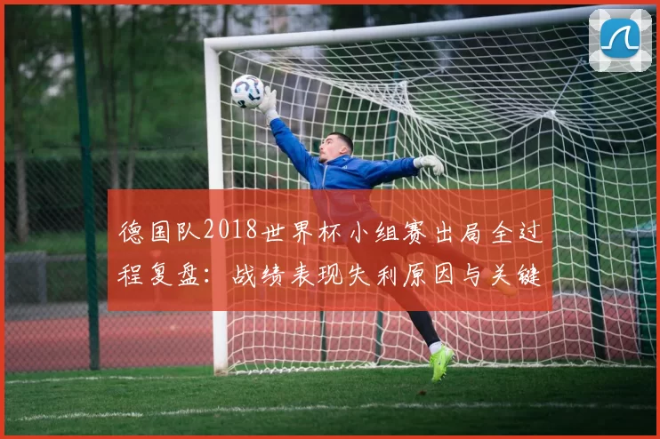 德国队2018世界杯小组赛出局全过程复盘：战绩表现失利原因与关键转折