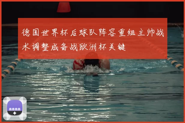 德国世界杯后球队阵容重组主帅战术调整成备战欧洲杯关键