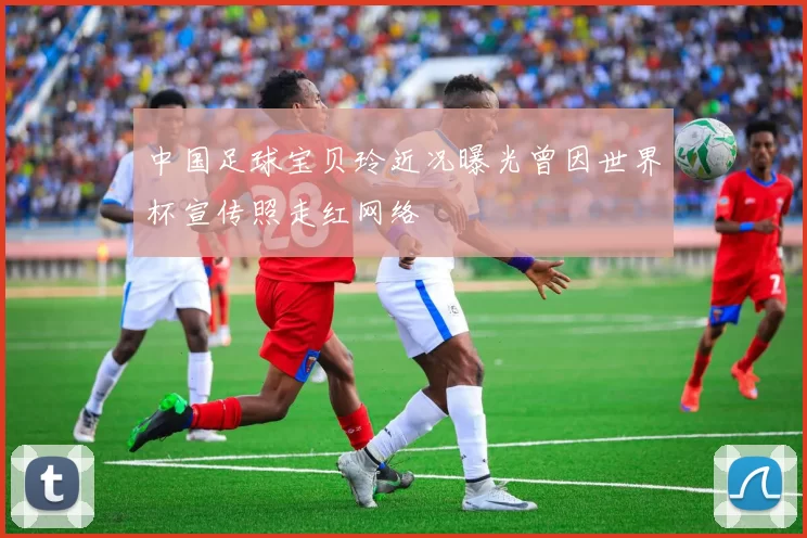 中国足球宝贝玲近况曝光曾因世界杯宣传照走红网络