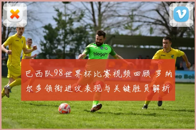 巴西队98世界杯比赛视频回顾 罗纳尔多领衔进攻表现与关键胜负解析