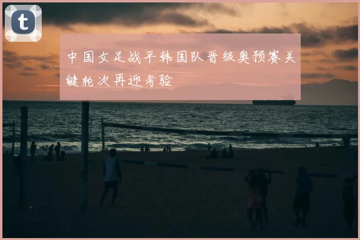 中国女足战平韩国队晋级奥预赛关键轮次再迎考验