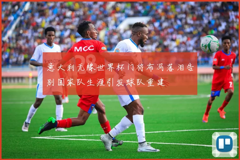 意大利无缘世界杯门将布冯落泪告别国家队生涯引发球队重建