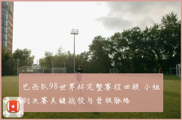 巴西队98世界杯完整赛程回顾 小组到决赛关键战役与晋级脉络