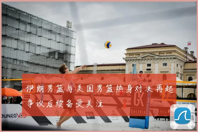 伊朗男篮与美国男篮热身对决再起争议后续备受关注