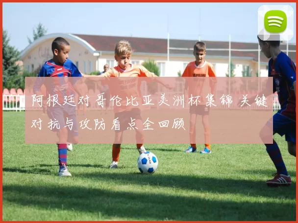 阿根廷对哥伦比亚美洲杯集锦 关键对抗与攻防看点全回顾