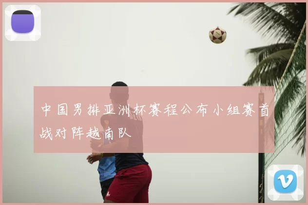 中国男排亚洲杯赛程公布小组赛首战对阵越南队