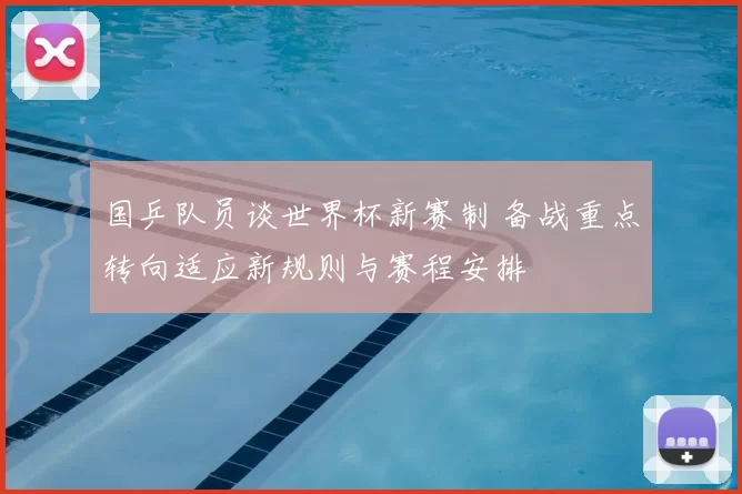 国乒队员谈世界杯新赛制 备战重点转向适应新规则与赛程安排