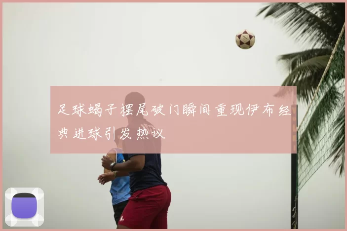 足球蝎子摆尾破门瞬间重现伊布经典进球引发热议