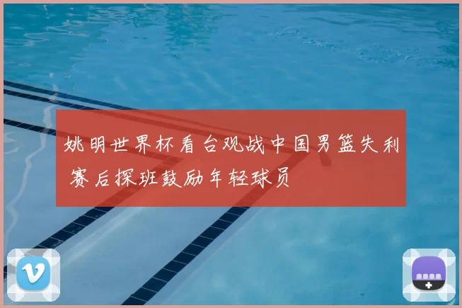 姚明世界杯看台观战中国男篮失利 赛后探班鼓励年轻球员