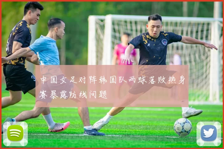 中国女足对阵韩国队两球落败热身赛暴露防线问题