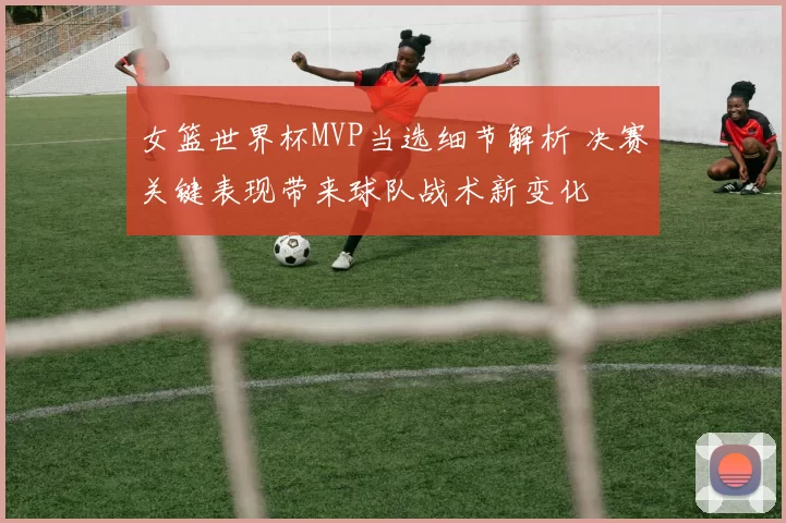 女篮世界杯MVP当选细节解析 决赛关键表现带来球队战术新变化