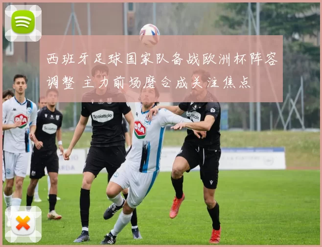 西班牙足球国家队备战欧洲杯阵容调整 主力前场磨合成关注焦点