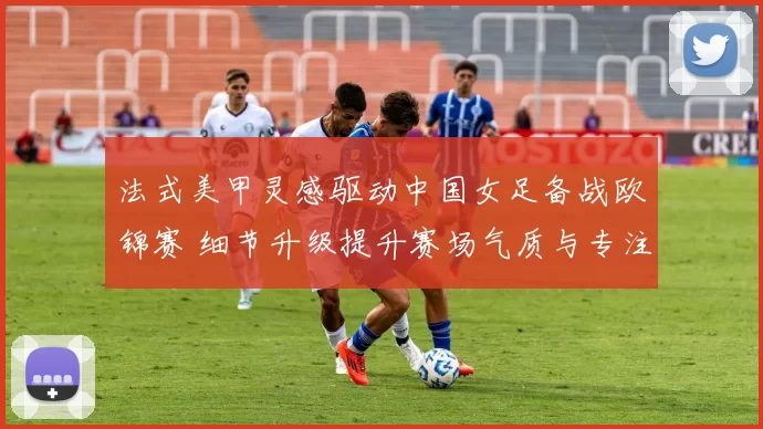 法式美甲灵感驱动中国女足备战欧锦赛 细节升级提升赛场气质与专注度