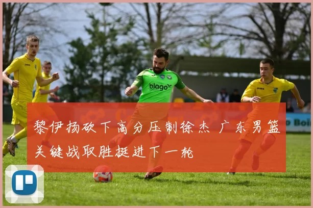 黎伊扬砍下高分压制徐杰 广东男篮关键战取胜挺进下一轮