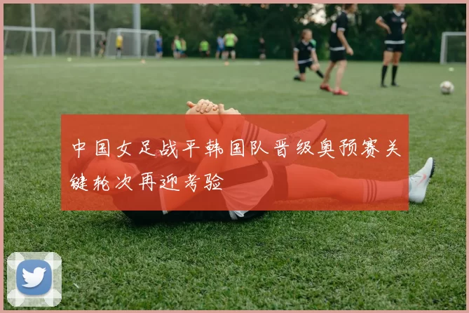 中国女足战平韩国队晋级奥预赛关键轮次再迎考验