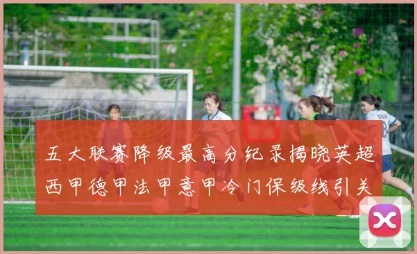 五大联赛降级最高分纪录揭晓英超西甲德甲法甲意甲冷门保级线引关注
