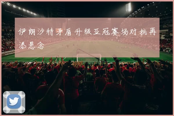 伊朗沙特矛盾升级亚冠赛场对抗再添悬念