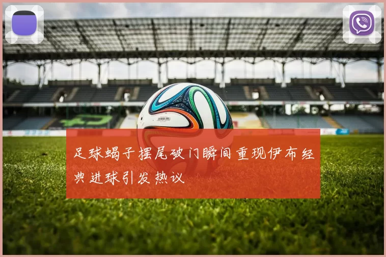 足球蝎子摆尾破门瞬间重现伊布经典进球引发热议