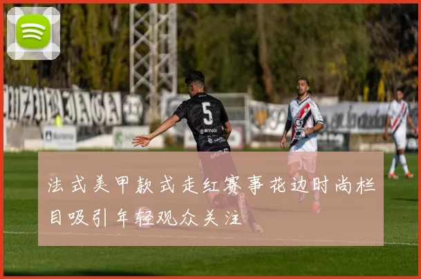 法式美甲款式走红赛事花边时尚栏目吸引年轻观众关注