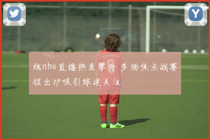 线nba直播热度攀升 多场焦点战赛程出炉吸引球迷关注