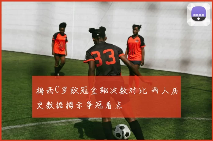 梅西C罗欧冠金靴次数对比 两人历史数据揭示争冠看点