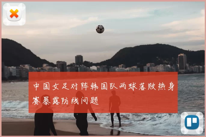 中国女足对阵韩国队两球落败热身赛暴露防线问题