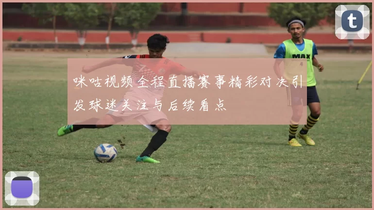 咪咕视频全程直播赛事精彩对决引发球迷关注与后续看点