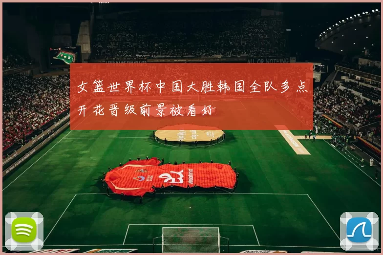 女篮世界杯中国大胜韩国全队多点开花晋级前景被看好