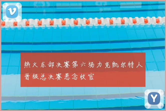 热火东部决赛第六场力克凯尔特人晋级总决赛悬念收官