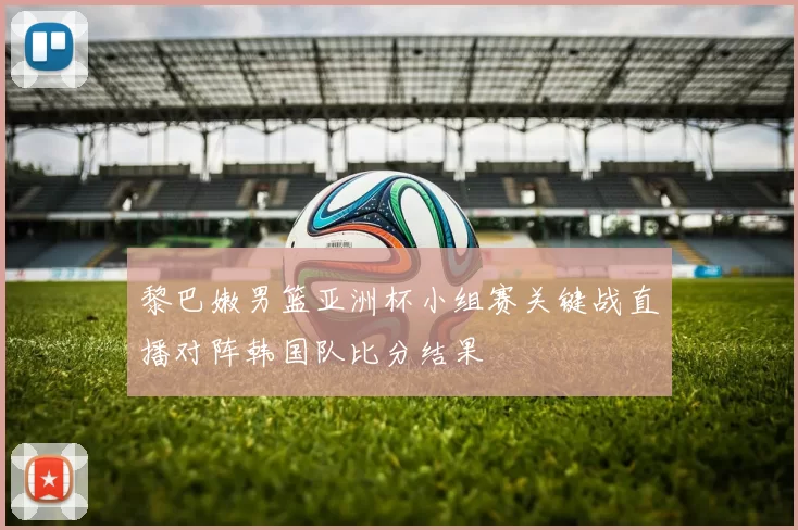 黎巴嫩男篮亚洲杯小组赛关键战直播对阵韩国队比分结果
