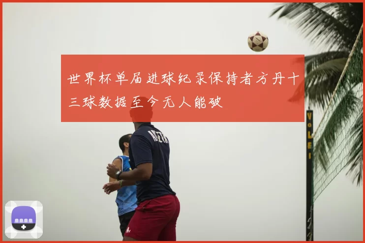 世界杯单届进球纪录保持者方丹十三球数据至今无人能破