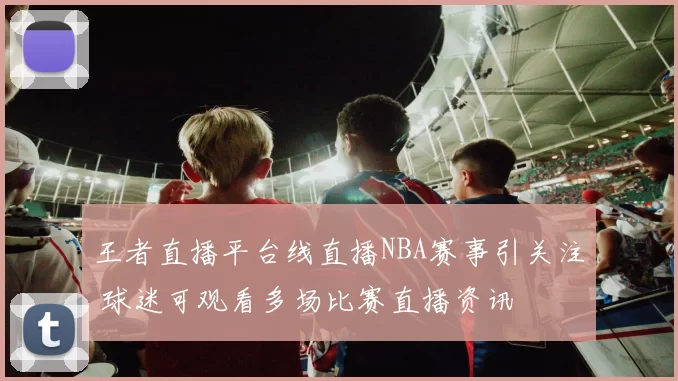 王者直播平台线直播NBA赛事引关注 球迷可观看多场比赛直播资讯