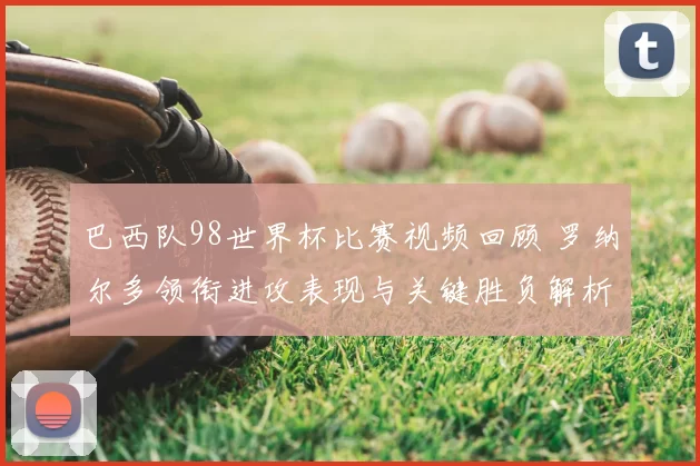 巴西队98世界杯比赛视频回顾 罗纳尔多领衔进攻表现与关键胜负解析