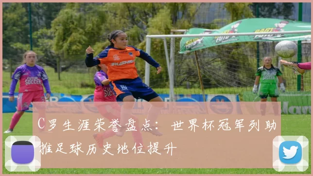 C罗生涯荣誉盘点：世界杯冠军列助推足球历史地位提升