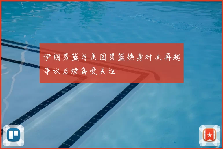 伊朗男篮与美国男篮热身对决再起争议后续备受关注