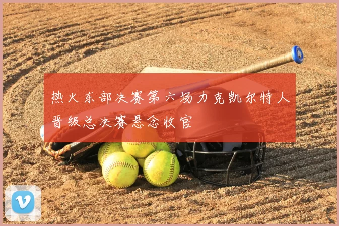 热火东部决赛第六场力克凯尔特人晋级总决赛悬念收官