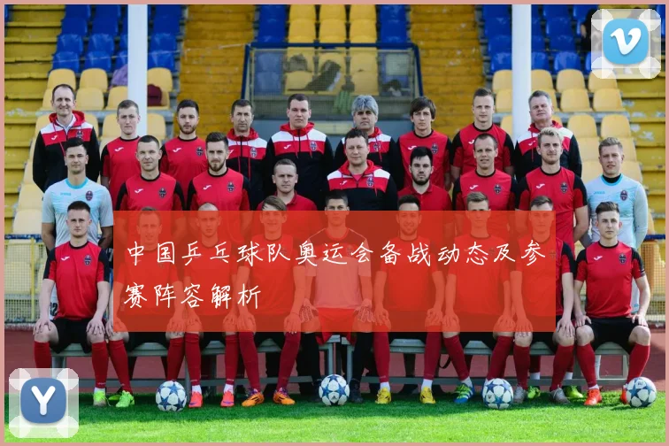 中国乒乓球队奥运会备战动态及参赛阵容解析