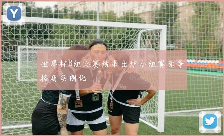 世界杯B组比赛结果出炉小组赛竞争格局明朗化