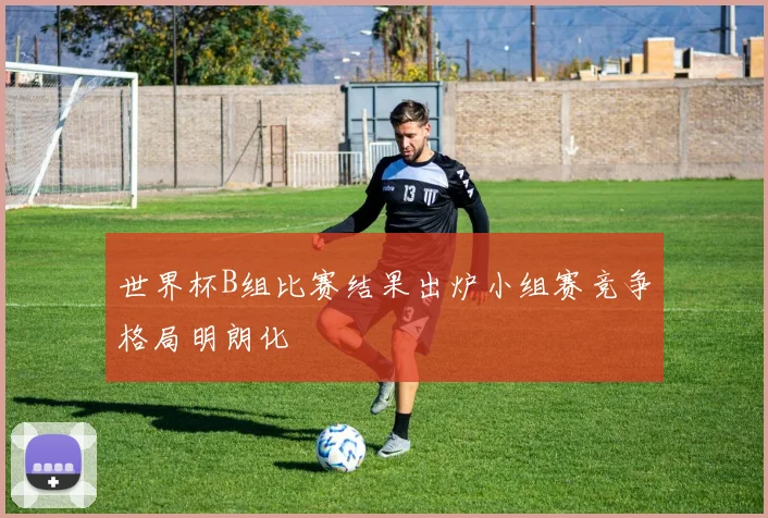 世界杯B组比赛结果出炉小组赛竞争格局明朗化