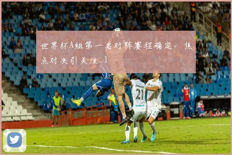 世界杯A组第一名对阵赛程确定,焦点对决引关注_1