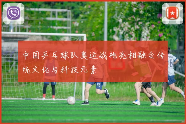中国乒乓球队奥运战袍亮相融合传统文化与科技元素