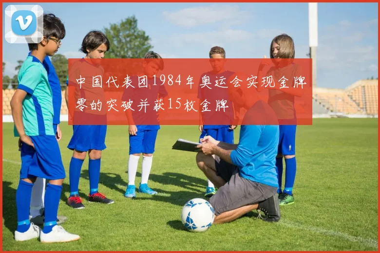 中国代表团1984年奥运会实现金牌零的突破并获15枚金牌